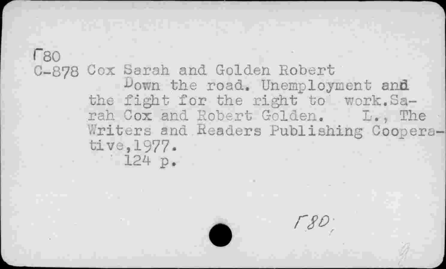 ﻿r 80
C-878 Cox Sarah and Golden Robert
•Cown the road. Unemployment and the fight for the right to work.Sarah Cox and Robert Golden. L., The Writers and Readers Publishing Coopera tive, 1977.
124 p.
FW